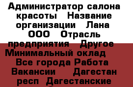 Администратор салона красоты › Название организации ­ Лана, ООО › Отрасль предприятия ­ Другое › Минимальный оклад ­ 1 - Все города Работа » Вакансии   . Дагестан респ.,Дагестанские Огни г.